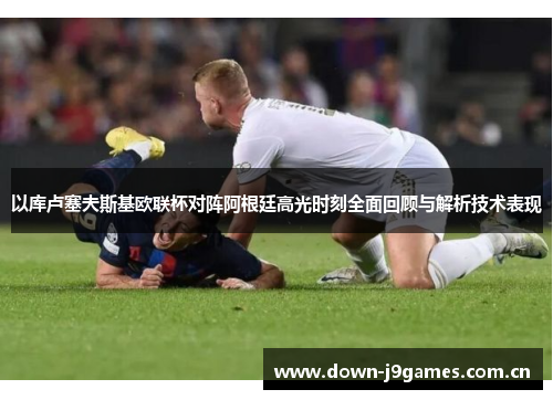 以库卢塞夫斯基欧联杯对阵阿根廷高光时刻全面回顾与解析技术表现